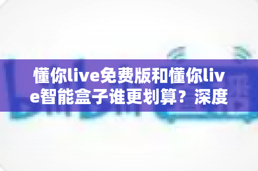 懂你live免费版和懂你live智能盒子谁更划算？深度对比分析，帮你选对不花冤枉钱