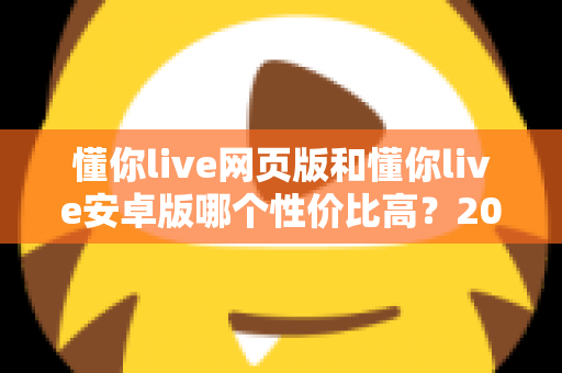懂你live网页版和懂你live安卓版哪个性价比高?2025年最全对比测评,帮你把钱花在刀刃上 懂你live网页版和懂你live安卓版哪个性价比高?2025年最全对比测评,帮你把钱花在刀刃上