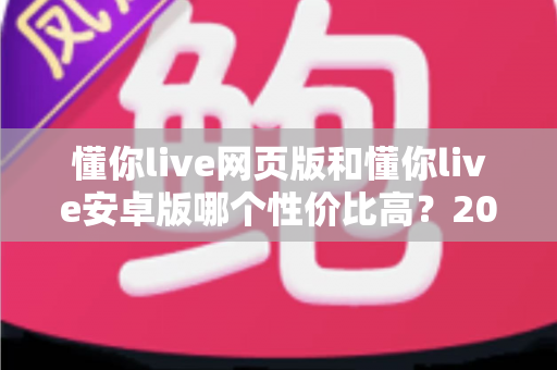 懂你live网页版和懂你live安卓版哪个性价比高?2025年最全对比测评,帮你把钱花在刀刃上 懂你live网页版和懂你live安卓版哪个性价比高?2025年最全对比测评,帮你把钱花在刀刃上