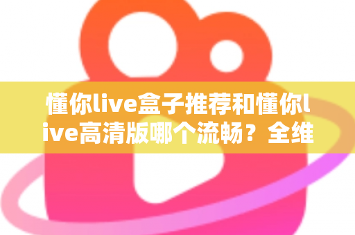 懂你live盒子推荐和懂你live高清版哪个流畅？全维度对比解析与选购指南