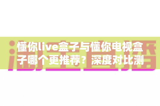懂你live盒子与懂你电视盒子哪个更推荐?深度对比测评帮你选购不踩坑 懂你live盒子与懂你电视盒子哪个更推荐?深度对比测评帮你选购不踩坑