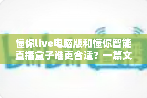 懂你live电脑版和懂你智能直播盒子谁更合适？一篇文章帮你选对直播工具，少走弯路
