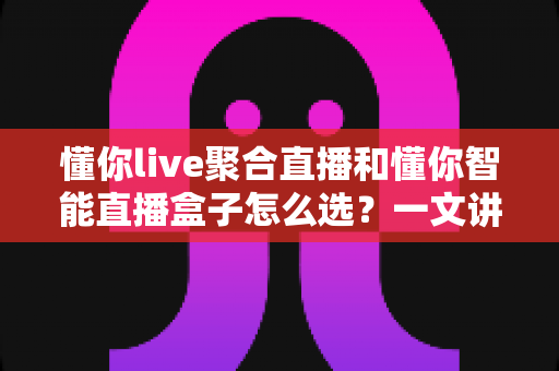 懂你live聚合直播和懂你智能直播盒子怎么选？一文讲清差异、场景与最佳选购方案