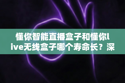 懂你智能直播盒子和懂你live无线盒子哪个寿命长？深度对比解析与延长使用寿命全攻略