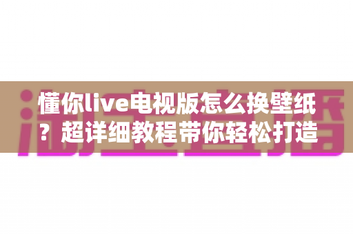 懂你live电视版怎么换壁纸？超详细教程带你轻松打造专属大屏界面