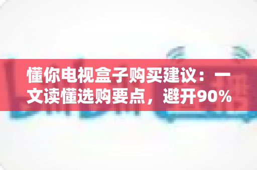 懂你电视盒子购买建议:一文读懂选购要点,避开90%的坑 懂你电视盒子购买建议:一文读懂选购要点,避开90%的坑