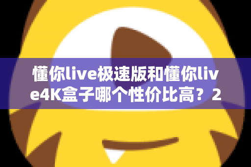 懂你live极速版和懂你live4K盒子哪个性价比高?2024选购深度测评与避坑指南 懂你live极速版和懂你live4K盒子哪个性价比高?2024选购深度测评与避坑指南