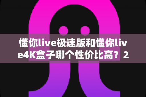 懂你live极速版和懂你live4K盒子哪个性价比高？2024选购深度测评与避坑指南