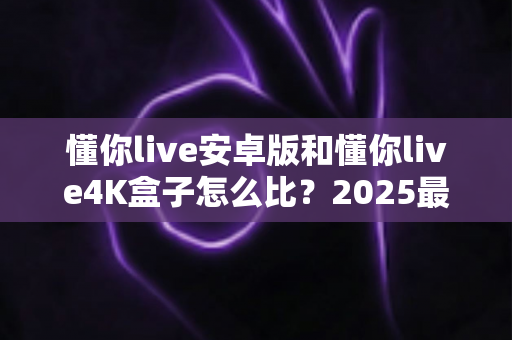 懂你live安卓版和懂你live4K盒子怎么比？2025最新深度对比评测，看完这篇再决定不踩坑！