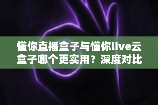 懂你直播盒子与懂你live云盒子哪个更实用？深度对比评测助你选对直播利器