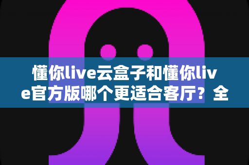 懂你live云盒子和懂你live官方版哪个更适合客厅？全方位对比解析助你打造理想家庭观影体验