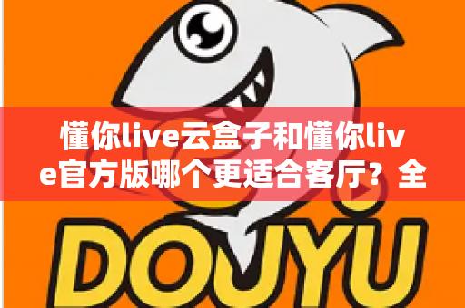 懂你live云盒子和懂你live官方版哪个更适合客厅？全方位对比解析助你打造理想家庭观影体验