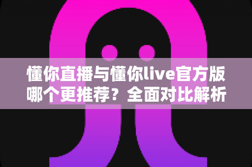 懂你直播与懂你live官方版哪个更推荐?全面对比解析与选择指南 懂你直播与懂你live官方版哪个更推荐?全面对比解析与选择指南
