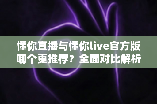 懂你直播与懂你live官方版哪个更推荐？全面对比解析与选择指南