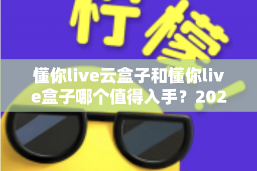 懂你live云盒子和懂你live盒子哪个值得入手?2025年最全选购对比指南帮你避坑 懂你live云盒子和懂你live盒子哪个值得入手?2025年最全选购对比指南帮你避坑