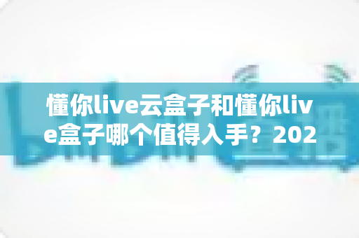 懂你live云盒子和懂你live盒子哪个值得入手？2025年最全选购对比指南帮你避坑