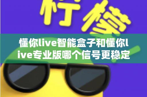 懂你live智能盒子和懂你live专业版哪个信号更稳定?全面对比分析帮你做出正确选择 懂你live智能盒子和懂你live专业版哪个信号更稳定?全面对比分析帮你做出正确选择