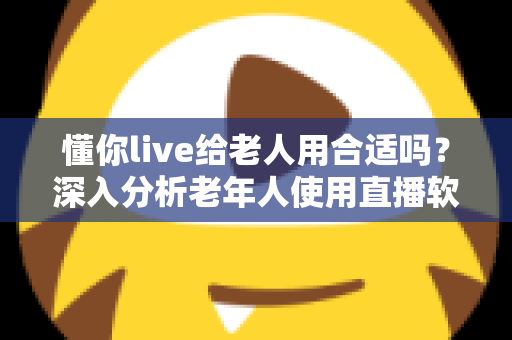 懂你live给老人用合适吗？深入分析老年人使用直播软件的体验与注意事项