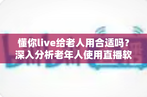 懂你live给老人用合适吗？深入分析老年人使用直播软件的体验与注意事项