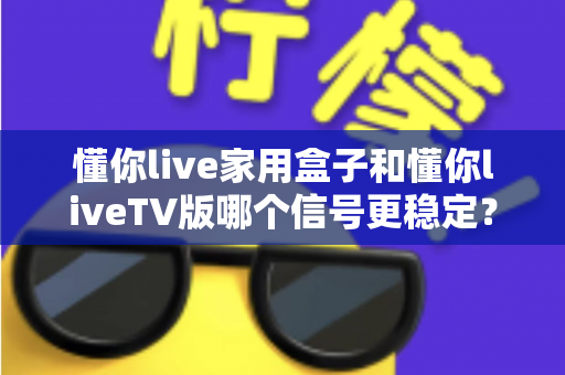 懂你live家用盒子和懂你liveTV版哪个信号更稳定？深度对比测评帮你选对设备