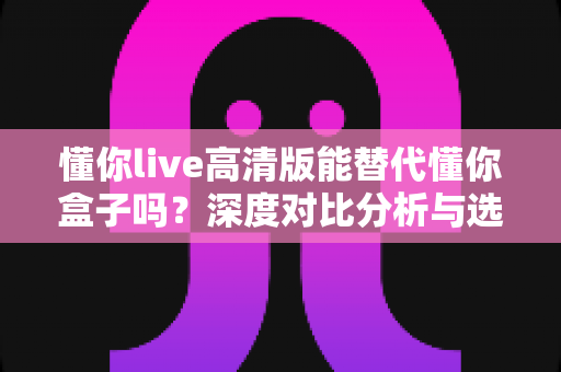 懂你live高清版能替代懂你盒子吗？深度对比分析与选购指南帮你找到答案