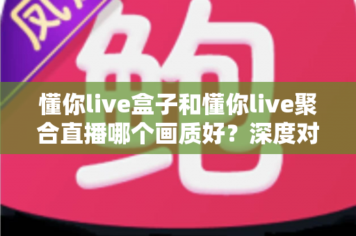 懂你live盒子和懂你live聚合直播哪个画质好？深度对比解析，帮你找到最清晰的高清观看方案