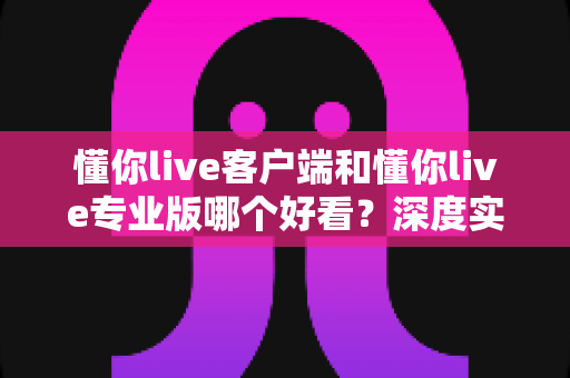 懂你live客户端和懂你live专业版哪个好看?深度实测对比帮你一次选对直播工具 懂你live客户端和懂你live专业版哪个好看?深度实测对比帮你一次选对直播工具