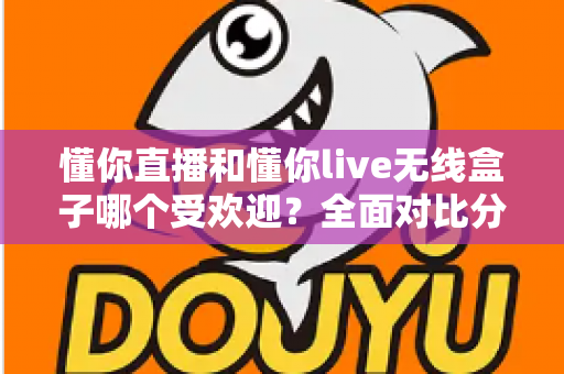 懂你直播和懂你live无线盒子哪个受欢迎？全面对比分析助你轻松选择最佳直播方案