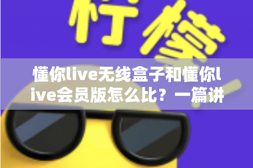 懂你live无线盒子和懂你live会员版怎么比?一篇讲透选购逻辑的实用指南 懂你live无线盒子和懂你live会员版怎么比?一篇讲透选购逻辑的实用指南