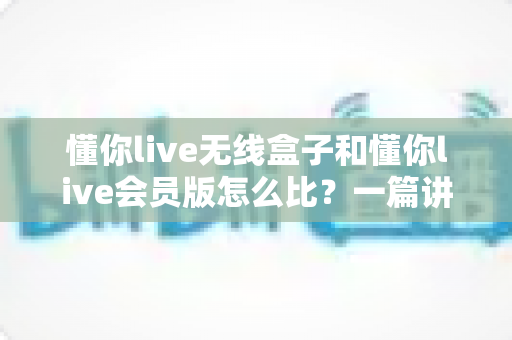 懂你live无线盒子和懂你live会员版怎么比？一篇讲透选购逻辑的实用指南