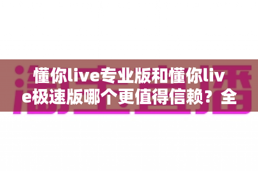 懂你live专业版和懂你live极速版哪个更值得信赖?全方位深度对比帮你选出最安心之选 懂你live专业版和懂你live极速版哪个更值得信赖?全方位深度对比帮你选出最安心之选