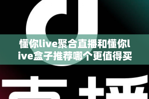 懂你live聚合直播和懂你live盒子推荐哪个更值得买？全维度深度对比，帮你一次选对不踩坑