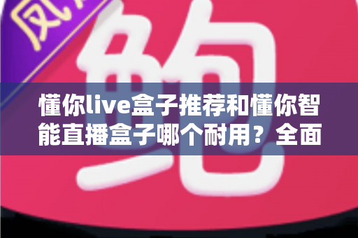 懂你live盒子推荐和懂你智能直播盒子哪个耐用？全面对比解析助你选购不踩坑