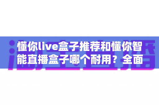懂你live盒子推荐和懂你智能直播盒子哪个耐用？全面对比解析助你选购不踩坑