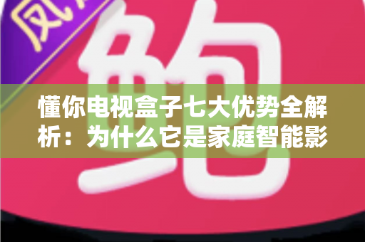 懂你电视盒子七大优势全解析：为什么它是家庭智能影音的明智之选？