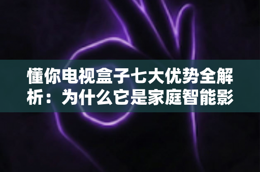 懂你电视盒子七大优势全解析：为什么它是家庭智能影音的明智之选？
