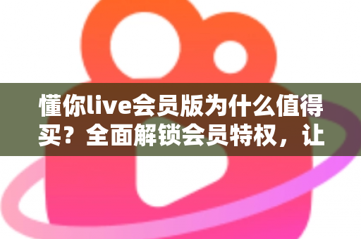 懂你live会员版为什么值得买？全面解锁会员特权，让直播社交体验焕然一新