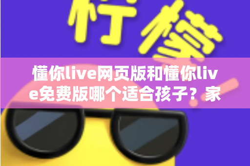 懂你live网页版和懂你live免费版哪个适合孩子？家长必读的选择指南