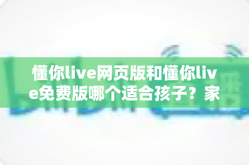 懂你live网页版和懂你live免费版哪个适合孩子？家长必读的选择指南