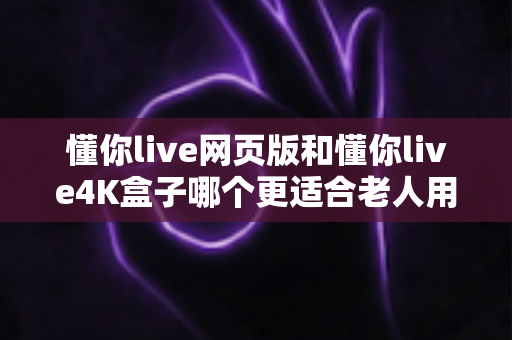 懂你live网页版和懂你live4K盒子哪个更适合老人用？详细对比分析助您为父母做出最佳选择