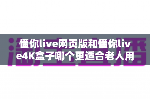 懂你live网页版和懂你live4K盒子哪个更适合老人用？详细对比分析助您为父母做出最佳选择