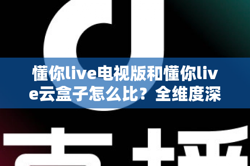 懂你live电视版和懂你live云盒子怎么比？全维度深度对比帮你选出最适合的观影方案