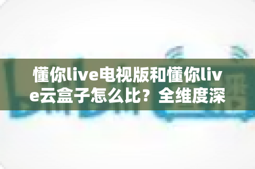 懂你live电视版和懂你live云盒子怎么比？全维度深度对比帮你选出最适合的观影方案