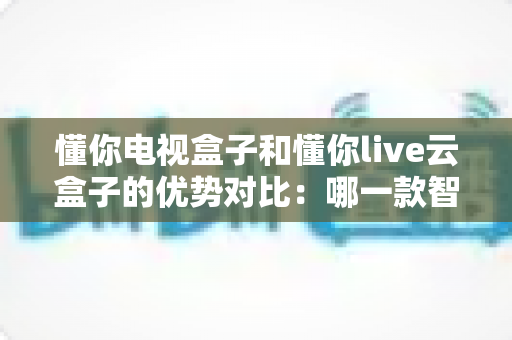 懂你电视盒子和懂你live云盒子的优势对比:哪一款智能盒子更适合你的家庭影音需求? 懂你电视盒子和懂你live云盒子的优势对比:哪一款智能盒子更适合你的家庭影音需求?