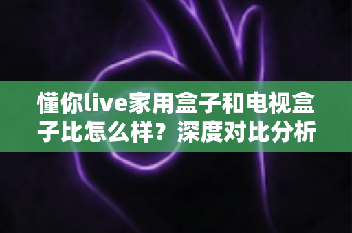 懂你live家用盒子和电视盒子比怎么样？深度对比分析助你选对家用观影设备