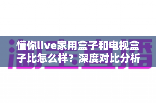 懂你live家用盒子和电视盒子比怎么样？深度对比分析助你选对家用观影设备