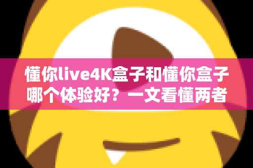懂你live4K盒子和懂你盒子哪个体验好？一文看懂两者差异与选购建议