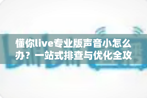 懂你live专业版声音小怎么办?一站式排查与优化全攻略 懂你live专业版声音小怎么办?一站式排查与优化全攻略