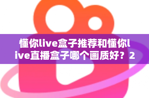 懂你live盒子推荐和懂你live直播盒子哪个画质好？2025最全画质对比评测与选购避坑指南