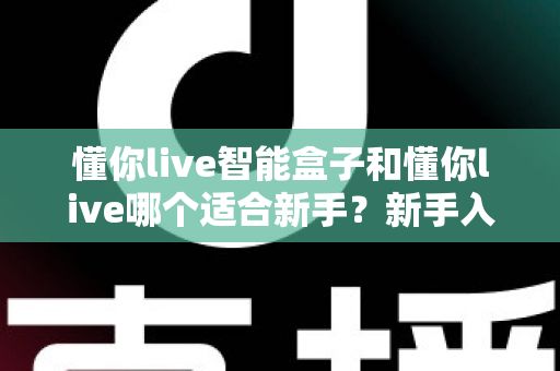 懂你live智能盒子和懂你live哪个适合新手？新手入门选择全攻略一文看懂